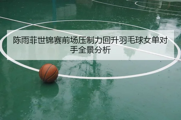 陈雨菲世锦赛前场压制力回升羽毛球女单对手全景分析